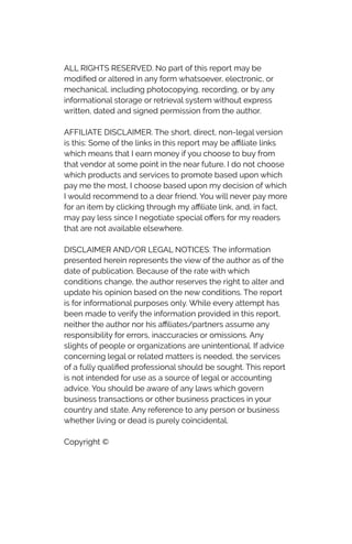ALL RIGHTS RESERVED. No part of this report may be
modi
fi
ed or altered in any form whatsoever, electronic, or
mechanical, including photocopying, recording, or by any
informational storage or retrieval system without express
written, dated and signed permission from the author.


AFFILIATE DISCLAIMER. The short, direct, non-legal version
is this: Some of the links in this report may be a
ffi
liate links
which means that I earn money if you choose to buy from
that vendor at some point in the near future. I do not choose
which products and services to promote based upon which
pay me the most, I choose based upon my decision of which
I would recommend to a dear friend. You will never pay more
for an item by clicking through my a
ffi
liate link, and, in fact,
may pay less since I negotiate special o
ff
ers for my readers
that are not available elsewhere.


DISCLAIMER AND/OR LEGAL NOTICES: The information
presented herein represents the view of the author as of the
date of publication. Because of the rate with which
conditions change, the author reserves the right to alter and
update his opinion based on the new conditions. The report
is for informational purposes only. While every attempt has
been made to verify the information provided in this report,
neither the author nor his a
ffi
liates/partners assume any
responsibility for errors, inaccuracies or omissions. Any
slights of people or organizations are unintentional. If advice
concerning legal or related matters is needed, the services
of a fully quali
fi
ed professional should be sought. This report
is not intended for use as a source of legal or accounting
advice. You should be aware of any laws which govern
business transactions or other business practices in your
country and state. Any reference to any person or business
whether living or dead is purely coincidental.


Copyright ©
 
 