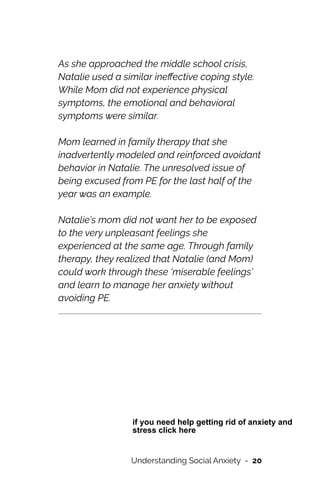 As she approached the middle school crisis,
Natalie used a similar ine
ff
ective coping style.
While Mom did not experience physical
symptoms, the emotional and behavioral
symptoms were similar.




Mom learned in family therapy that she
inadvertently modeled and reinforced avoidant
behavior in Natalie. The unresolved issue of
being excused from PE for the last half of the
year was an example.




Natalie’s mom did not want her to be exposed
to the very unpleasant feelings she
experienced at the same age. Through family
therapy, they realized that Natalie (and Mom)
could work through these ‘miserable feelings’
and learn to manage her anxiety without
avoiding PE.




Understanding Social Anxiety - 20
if you need help getting rid of anxiety and
stress click here
 