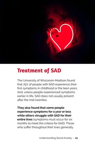 Treatment of SAD


The University of Wisconsin-Madison found
that 75% of people with SAD experience their
fi
rst symptoms in childhood or the teen years.
And, unless people experienced symptoms
earlier in life, SAD does not usually present
after the mid-twenties.




They also found that some people
experience symptoms for a year or less
while others struggle with SAD for their
entire lives (symptoms must occur for six
months to meet the criteria for SAD). Those
who su
ff
er throughout their lives generally


Understanding Social Anxiety - 21
 