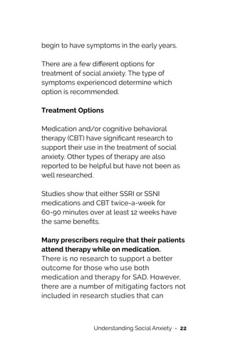 begin to have symptoms in the early years.




There are a few di
ff
erent options for
treatment of social anxiety. The type of
symptoms experienced determine which
option is recommended.


Treatment Options


Medication and/or cognitive behavioral
therapy (CBT) have signi
fi
cant research to
support their use in the treatment of social
anxiety. Other types of therapy are also


reported to be helpful but have not been as
well researched.




Studies show that either SSRI or SSNI
medications and CBT twice-a-week for
60-90 minutes over at least 12 weeks have
the same bene
fi
ts.




Many prescribers require that their patients
attend therapy while on medication.


There is no research to support a better
outcome for those who use both
medication and therapy for SAD. However,
there are a number of mitigating factors not
included in research studies that can
Understanding Social Anxiety - 22
 
