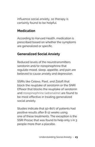 influence social anxiety, so therapy is
certainly found to be helpful.


Medication


According to Harvard Health, medication is
prescribed based on whether the symptoms
are generalized or speci
fi
c.


Generalized Social Anxiety




Reduced levels of the neurotransmitters
serotonin and/or norepinephrine that
regulate mood, sleep, appetite, and pain are
believed to cause anxiety and depression.




SSRIs like Celexa, Paxil, and Zoloft that
block the reuptake of serotonin or the SNRI
Effexor that blocks the reuptake of serotonin
and norepinephrine (adrenaline) are found to
be most effective in treating generalized
social anxiety.




Studies indicate that 50-80% of patients had
positive results after 8-12 weeks using


one of these treatments. The exception is the
SSRI Prozac that was found to help only 1 in 3
people more than a placebo.




Understanding Social Anxiety - 23
 