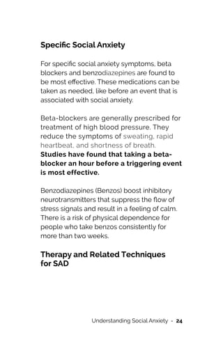 Speci
fi
c Social Anxiety




For speci
fi
c social anxiety symptoms, beta
blockers and benzodiazepines are found to
be most e
ff
ective. These medications can be
taken as needed, like before an event that is
associated with social anxiety.




Beta-blockers are generally prescribed for
treatment of high blood pressure. They
reduce the symptoms of sweating, rapid
heartbeat, and shortness of breath.
Studies have found that taking a beta-
blocker an hour before a triggering event
is most effective.




Benzodiazepines (Benzos) boost inhibitory
neurotransmitters that suppress the
fl
ow of
stress signals and result in a feeling of calm.
There is a risk of physical dependence for
people who take benzos consistently for
more than two weeks.




Therapy and Related Techniques
 
for SAD


Understanding Social Anxiety - 24
 