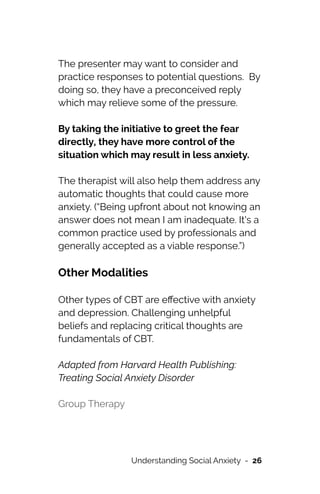 The presenter may want to consider and
practice responses to potential questions. By
doing so, they have a preconceived reply
which may relieve some of the pressure.




By taking the initiative to greet the fear
directly, they have more control of the
situation which may result in less anxiety.




The therapist will also help them address any
automatic thoughts that could cause more
anxiety. (“Being upfront about not knowing an
answer does not mean I am inadequate. It's a
common practice used by professionals and
generally accepted as a viable response.”)




Other Modalities


Other types of CBT are e
ff
ective with anxiety
and depression. Challenging unhelpful
beliefs and replacing critical thoughts are
fundamentals of CBT.




Adapted from Harvard Health Publishing:
Treating Social Anxiety Disorder


Group Therapy


Understanding Social Anxiety - 26
 