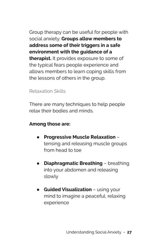 Group therapy can be useful for people with
social anxiety. Groups allow members to
address some of their triggers in a safe
environment with the guidance of a
therapist. It provides exposure to some of
the typical fears people experience and
allows members to learn coping skills from
the lessons of others in the group.




Relaxation Skills


There are many techniques to help people
relax their bodies and minds.


Among those are:




● Progressive Muscle Relaxation –
tensing and releasing muscle groups
from head to toe
 
● Diaphragmatic Breathing – breathing
into your abdomen and releasing
slowly
 
● Guided Visualization – using your
mind to imagine a peaceful, relaxing
experience
 
Understanding Social Anxiety - 27
 