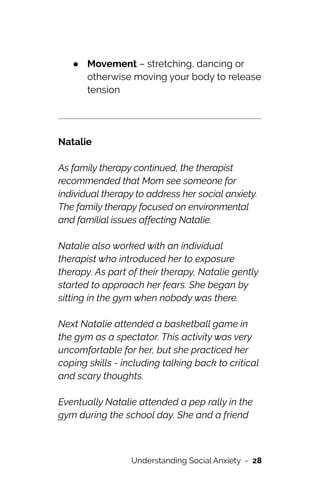 ● Movement – stretching, dancing or
otherwise moving your body to release
tension






Natalie




As family therapy continued, the therapist
recommended that Mom see someone for
individual therapy to address her social anxiety.
The family therapy focused on environmental
and familial issues affecting Natalie.




Natalie also worked with an individual
therapist who introduced her to exposure
therapy. As part of their therapy, Natalie gently
started to approach her fears. She began by
sitting in the gym when nobody was there.




Next Natalie attended a basketball game in
the gym as a spectator. This activity was very
uncomfortable for her, but she practiced her
coping skills - including talking back to critical
and scary thoughts.




Eventually Natalie attended a pep rally in the
gym during the school day. She and a friend
Understanding Social Anxiety - 28
 