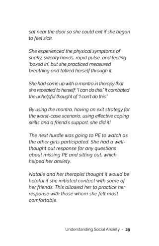 sat near the door so she could exit if she began
to feel sick.




She experienced the physical symptoms of
shaky, sweaty hands, rapid pulse, and feeling
‘boxed in’, but she practiced measured
breathing and talked herself through it.




She had come up with a mantra in therapy that
she repeated to herself: “I can do this.” It combated
the unhelpful thought of “I can’t do this.”




By using the mantra, having an exit strategy for
the worst-case scenario, using e
ff
ective coping
skills and a friend’s support, she did it!




The next hurdle was going to PE to watch as
the other girls participated. She had a well-
thought out response for any questions
about missing PE and sitting out, which
helped her anxiety.




Natalie and her therapist thought it would be
helpful if she initiated contact with some of
her friends. This allowed her to practice her
response with those whom she felt most
comfortable.




Understanding Social Anxiety - 29
 
