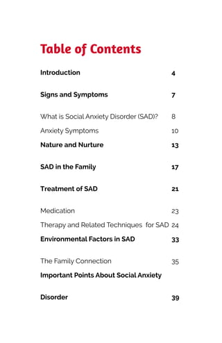 Table of Contents


Introduction
	


4
Signs and Symptoms
	


7
What is Social Anxiety Disorder (SAD)?
	


8
Anxiety Symptoms
	


10
Nature and Nurture
	


13
SAD in the Family
	


17
Treatment of SAD
	


21
Medication
	


23
Therapy and Related Techniques for SAD
	


24
Environmental Factors in SAD
	


33
The Family Connection
	


35
Important Points About Social Anxiety
Disorder
	
39
 