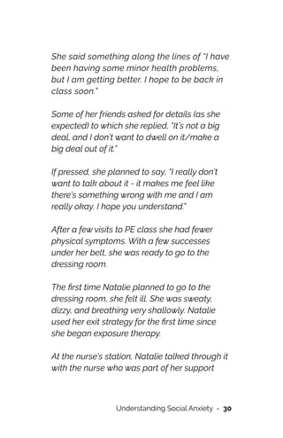 She said something along the lines of “I have
been having some minor health problems,
but I am getting better. I hope to be back in
class soon.”




Some of her friends asked for details (as she
expected) to which she replied, “It’s not a big
deal, and I don’t want to dwell on it/make a
big deal out of it.”




If pressed, she planned to say, “I really don’t
want to talk about it - it makes me feel like
there’s something wrong with me and I am
really okay. I hope you understand.”




After a few visits to PE class she had fewer
physical symptoms. With a few successes
under her belt, she was ready to go to the
dressing room.




The
fi
rst time Natalie planned to go to the
dressing room, she felt ill. She was sweaty,
dizzy, and breathing very shallowly. Natalie
used her exit strategy for the
fi
rst time since
she began exposure therapy.




At the nurse’s station, Natalie talked through it
with the nurse who was part of her support
Understanding Social Anxiety - 30
 