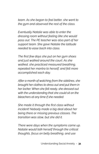 team. As she began to feel better, she went to
the gym and observed the rest of the class.




Eventually Natalie was able to enter the
dressing room without feeling like she would
pass out. The PE teacher was also part of her
support team. She gave Natalie the latitude
needed to ease back into class.




The
fi
rst few days she put on her gym shoes
and just walked around the court. As she
walked, she practiced measured breathing,
repeated her mantra to herself, and felt more
accomplished each day.




After a month of watching from the sidelines, she
brought her clothes to dress out and put them in
her locker. When she felt ready, she dressed out
with the understanding that she could sit on the
bleachers at any time if she needed.




She made it through the
fi
rst class without
incident! Nobody made a big deal about her
being there or missing previous classes. The
transition was slow, but she did it.




There were days when the symptoms came up.
Natalie would talk herself through the critical
thoughts, focus on belly breathing, and use
Understanding Social Anxiety - 31
 