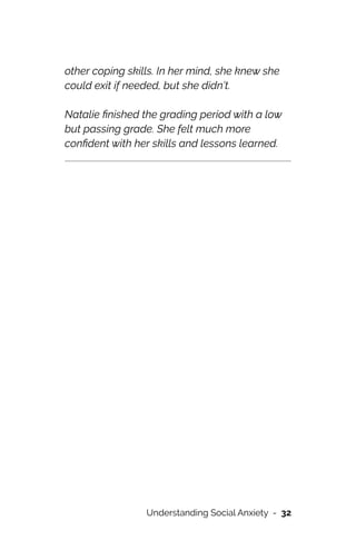 other coping skills. In her mind, she knew she
could exit if needed, but she didn’t.




Natalie
fi
nished the grading period with a low
but passing grade. She felt much more
con
fi
dent with her skills and lessons learned.




Understanding Social Anxiety - 32
 