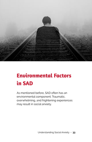 Environmental Factors
in SAD


As mentioned before, SAD often has an
environmental component. Traumatic,
overwhelming, and frightening experiences
may result in social anxiety.


Understanding Social Anxiety - 33
 