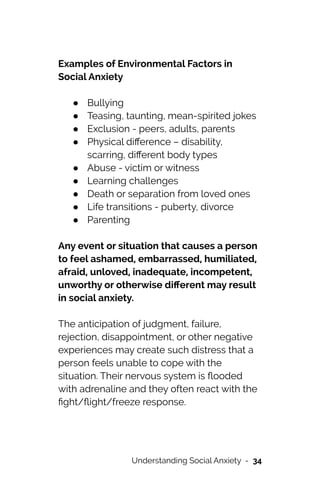Examples of Environmental Factors in
Social Anxiety


● Bullying


● Teasing, taunting, mean-spirited jokes


● Exclusion - peers, adults, parents


● Physical di
ff
erence – disability,
scarring, di
ff
erent body types


● Abuse - victim or witness


● Learning challenges


● Death or separation from loved ones


● Life transitions - puberty, divorce


● Parenting




Any event or situation that causes a person
to feel ashamed, embarrassed, humiliated,
afraid, unloved, inadequate, incompetent,
unworthy or otherwise di
ff
erent may result
in social anxiety.




The anticipation of judgment, failure,
rejection, disappointment, or other negative
experiences may create such distress that a
person feels unable to cope with the
situation. Their nervous system is
fl
ooded
with adrenaline and they often react with the
fi
ght/
fl
ight/freeze response.


Understanding Social Anxiety - 34
 