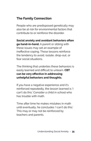 The Family Connection


People who are predisposed genetically may
also be at risk for environmental factors that
contribute to or reinforce the disorder.




Social anxiety and avoidant behaviors often
go hand-in-hand. A parent or sibling with
these issues may set an example of
ine
ff
ective coping. These lessons reinforce
the tendency to avoid, isolate, drop-out, or
fear social situations.




The thinking that underlies these behaviors is
easily learned and di
ffi
cult to unlearn. CBT
can be very e
ff
ective in addressing
unhelpful behaviors and thoughts.




If you have a negative experience and it's
reinforced repeatedly, the lesson learned is ‘I
can’t do this.’ Consider a child in school who
has trouble with math.




Time after time he makes mistakes in math
until eventually, he concludes ‘I can’t do this.’
This may or may not be reinforced by
teachers and parents.




Understanding Social Anxiety - 35
 