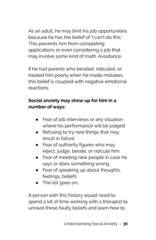 As an adult, he may limit his job opportunities
because he has the belief of ‘I can’t do this.’
This prevents him from completing
applications or even considering a job that
may involve some kind of math. Avoidance.




If he had parents who berated, ridiculed, or
treated him poorly when he made mistakes,
this belief is coupled with negative emotional
reactions.




Social anxiety may show up for him in a
number of ways:




● Fear of job interviews or any situation
where his performance will be judged


● Refusing to try new things that may
result in failure


● Fear of authority
fi
gures who may
reject, judge, berate, or ridicule him


● Fear of meeting new people in case he
says or does something wrong


● Fear of speaking up about thoughts,
feelings, beliefs


● The list goes on…




A person with this history would need to
spend a lot of time working with a therapist to
unravel these faulty beliefs and learn how to
Understanding Social Anxiety - 36
 