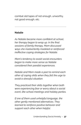 combat old tapes of not enough, unworthy,
not good enough, etc.




Natalie




As Natalie became more con
fi
dent at school,
her therapy began to wrap up. In the
fi
nal
sessions of family therapy, Mom discussed
ways she inadvertently modeled or reinforced
ine
ff
ective coping strategies for Natalie.




Mom’s tendency to avoid social encounters
began to make more sense as Natalie
considered their parallel experiences.




Natalie and Mom made a pact to remind each
other of coping skills when they felt the urge to
avoid a stressful situation.




They practiced their skills together when both
were experiencing fear or worry about a social
event, like school meetings and holiday parties.




If one of them used unhelpful language, the
other gently mentioned alternatives. They
learned to reinforce positive behavior and
support each other when helpful.


Understanding Social Anxiety - 37
 