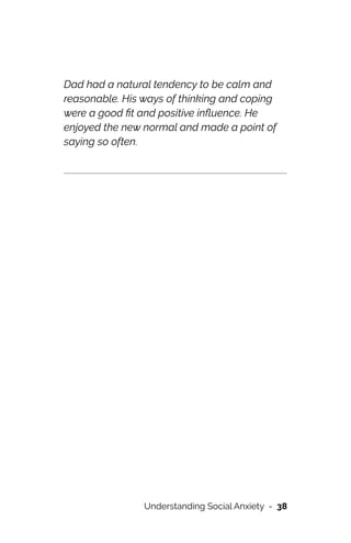 Dad had a natural tendency to be calm and
reasonable. His ways of thinking and coping
were a good
fi
t and positive in
fl
uence. He
enjoyed the new normal and made a point of
saying so often.






Understanding Social Anxiety - 38
 