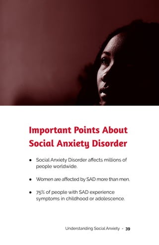 Important Points About
Social Anxiety Disorder


● Social Anxiety Disorder a
ff
ects millions of
people worldwide.
 
● Women are affected by SAD more than men.
 
● 75% of people with SAD experience
symptoms in childhood or adolescence.
 
Understanding Social Anxiety - 39
 