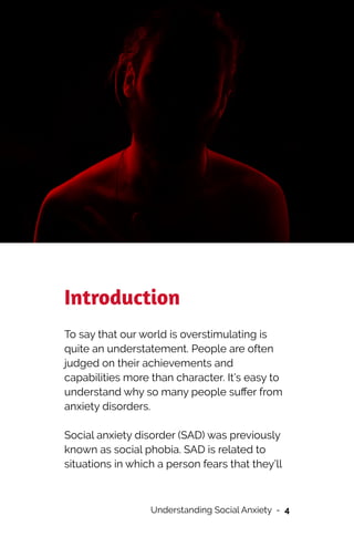 Introduction


To say that our world is overstimulating is
quite an understatement. People are often
judged on their achievements and
capabilities more than character. It’s easy to
understand why so many people su
ff
er from
anxiety disorders.




Social anxiety disorder (SAD) was previously
known as social phobia. SAD is related to
situations in which a person fears that they’ll
Understanding Social Anxiety - 4
 