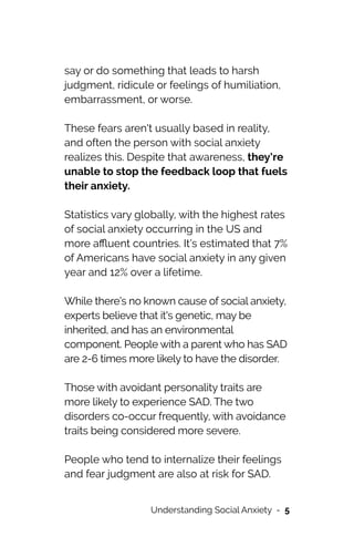 say or do something that leads to harsh
judgment, ridicule or feelings of humiliation,
embarrassment, or worse.




These fears aren't usually based in reality,
and often the person with social anxiety
realizes this. Despite that awareness, they’re
unable to stop the feedback loop that fuels
their anxiety.




Statistics vary globally, with the highest rates
of social anxiety occurring in the US and
more a
ffl
uent countries. It’s estimated that 7%
of Americans have social anxiety in any given
year and 12% over a lifetime.




While there’s no known cause of social anxiety,
experts believe that it's genetic, may be
inherited, and has an environmental
component. People with a parent who has SAD
are 2-6 times more likely to have the disorder.




Those with avoidant personality traits are
more likely to experience SAD. The two
disorders co-occur frequently, with avoidance
traits being considered more severe.




People who tend to internalize their feelings
and fear judgment are also at risk for SAD.
Understanding Social Anxiety - 5
 