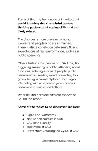 Some of this may be genetic or inherited, but
social learning also strongly in
fl
uences
thinking patterns and coping skills that are
likely related.




The disorder is more prevalent among
women and people who are unmarried.
There is also a correlation between SAD and
expectations of high performance, such as in
public speaking.




Other situations that people with SAD may find
triggering are eating in public, attending social
functions, entering a room of people, public
performances, reading aloud, presenting to a
group, being in crowded places, meeting or
interacting with new people, job interviews,
performance reviews, and others.




We will further explore di
ff
erent aspects of
SAD in this report.


Some of the topics to be discussed include:




● Signs and Symptoms


● Nature and Nurture in SAD


● SAD in the Family


● Treatment of SAD


● Prevention: Breaking the Cycle of SAD
 
Understanding Social Anxiety - 6
 