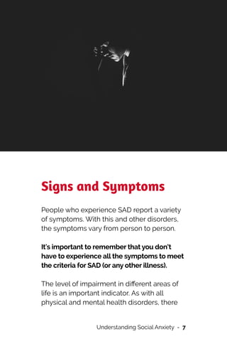 Signs and Symptoms


People who experience SAD report a variety
of symptoms. With this and other disorders,
the symptoms vary from person to person.


It's important to remember that you don’t
have to experience all the symptoms to meet
the criteria for SAD (or any other illness).




The level of impairment in di
ff
erent areas of
life is an important indicator. As with all
physical and mental health disorders, there
Understanding Social Anxiety - 7
 