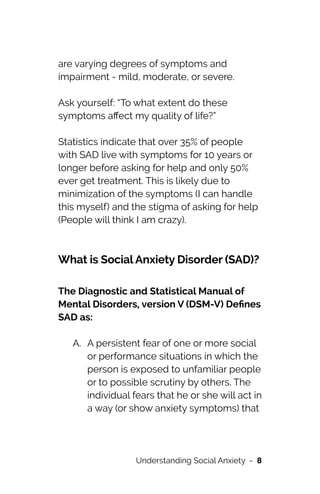 are varying degrees of symptoms and
impairment - mild, moderate, or severe.




Ask yourself: “To what extent do these
symptoms a
ff
ect my quality of life?”




Statistics indicate that over 35% of people
with SAD live with symptoms for 10 years or
longer before asking for help and only 50%
ever get treatment. This is likely due to
minimization of the symptoms (I can handle
this myself) and the stigma of asking for help
(People will think I am crazy).


What is Social Anxiety Disorder (SAD)?




The Diagnostic and Statistical Manual of
Mental Disorders, version V (DSM-V) De
fi
nes
SAD as:


A. A persistent fear of one or more social
or performance situations in which the
person is exposed to unfamiliar people
or to possible scrutiny by others. The
individual fears that he or she will act in
a way (or show anxiety symptoms) that
Understanding Social Anxiety - 8
 