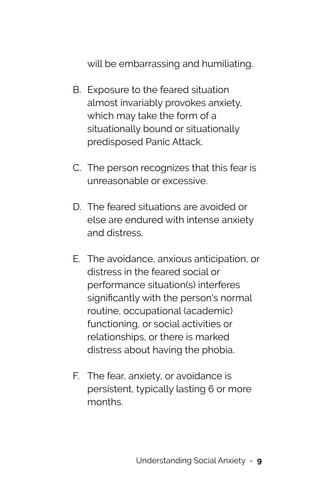 will be embarrassing and humiliating.
 
B. Exposure to the feared situation
almost invariably provokes anxiety,
which may take the form of a
situationally bound or situationally
predisposed Panic Attack.
 
C. The person recognizes that this fear is
unreasonable or excessive.
 
D. The feared situations are avoided or
else are endured with intense anxiety
and distress.
 
E. The avoidance, anxious anticipation, or
distress in the feared social or
performance situation(s) interferes
signi
fi
cantly with the person's normal
routine, occupational (academic)
functioning, or social activities or
relationships, or there is marked
distress about having the phobia.
 
F. The fear, anxiety, or avoidance is
persistent, typically lasting 6 or more
months.
 
Understanding Social Anxiety - 9
 