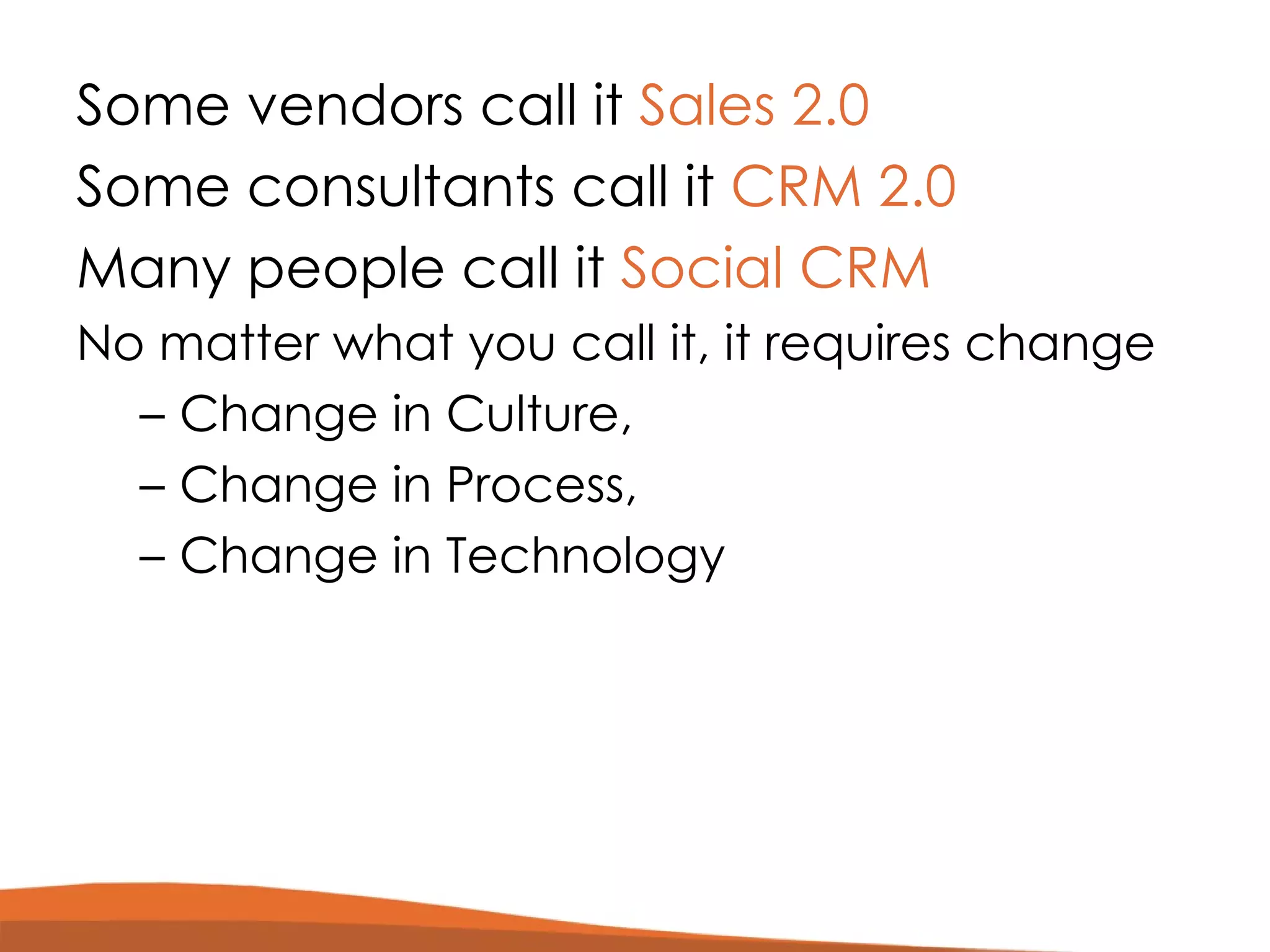 Some vendors call it  Sales 2.0 Some consultants call it  CRM 2.0 Many people call it  Social CRM  No matter what you call it, it requires change Change in Culture,  Change in Process, Change in Technology 