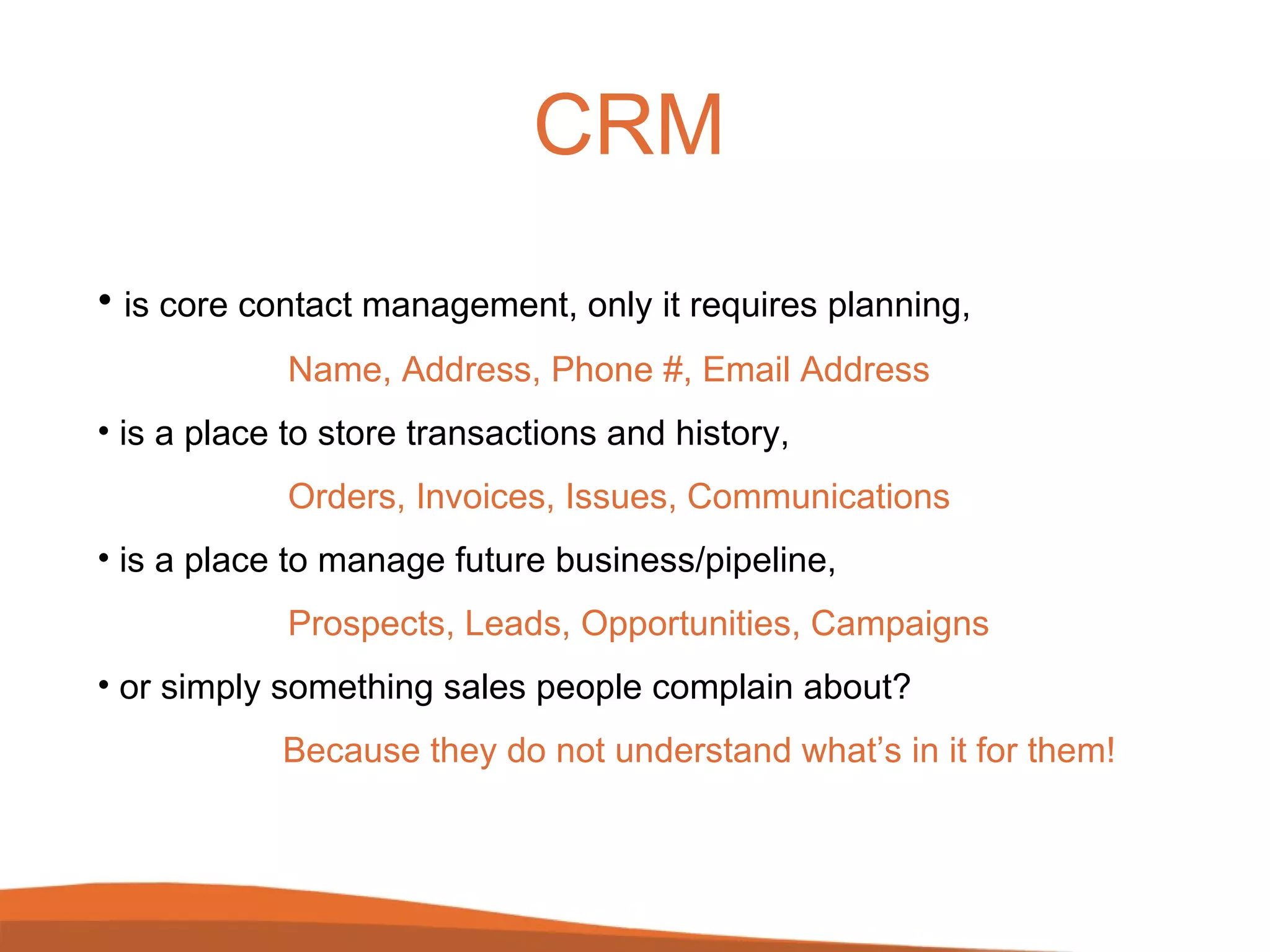 CRM is core contact management, only it requires planning, Name, Address, Phone #, Email Address is a place to store transactions and history, Orders, Invoices, Issues, Communications is a place to manage future business/pipeline, Prospects, Leads, Opportunities, Campaigns or simply something sales people complain about?   Because they do not understand what’s in it for them! 
