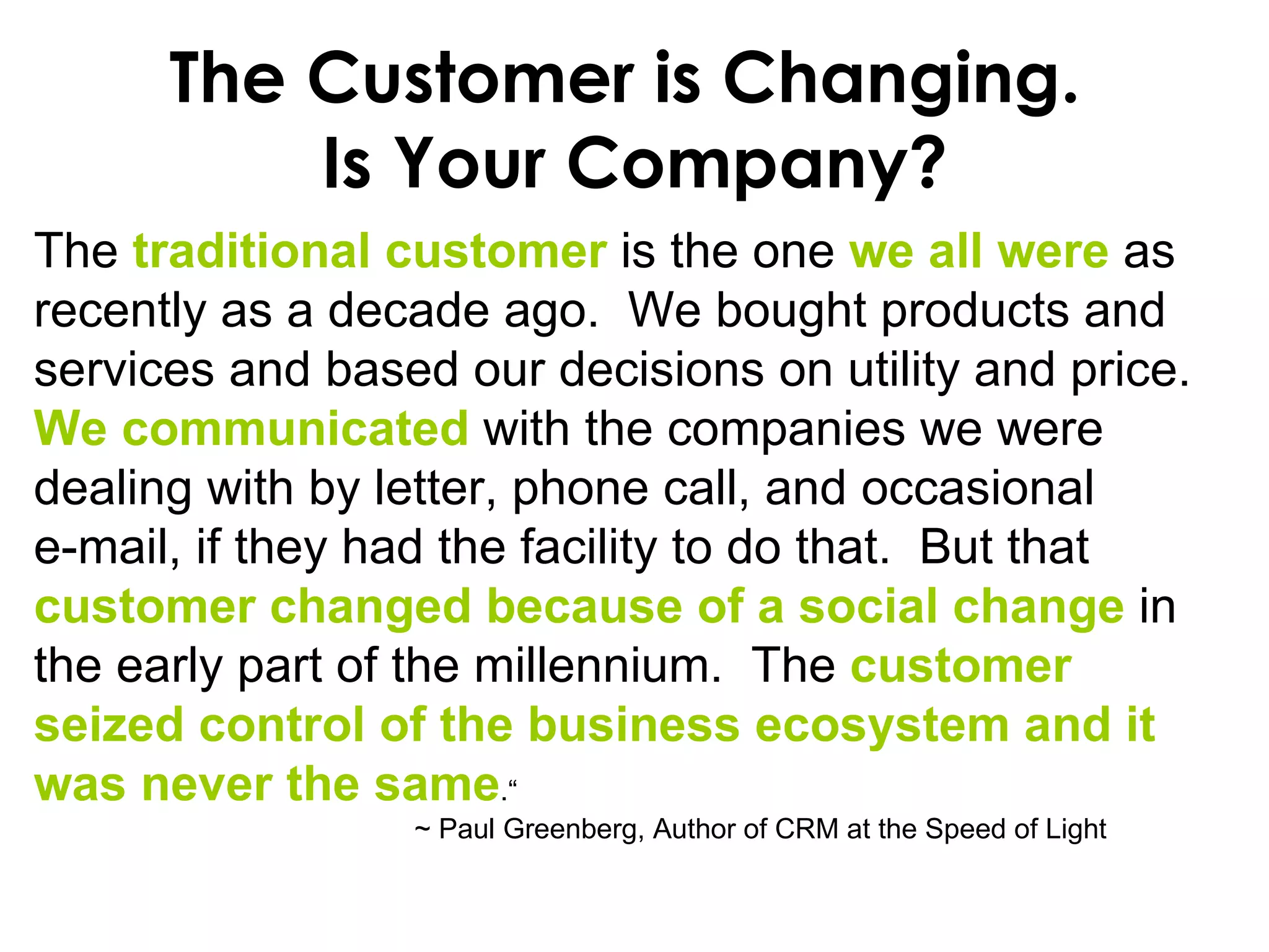 The Customer is Changing.  Is Your Company? The  traditional customer  is the one  we all were  as recently as a decade ago.  We bought products and services and based our decisions on utility and price.   We communicated  with the companies we were dealing with by letter, phone call, and occasional  e-mail, if they had the facility to do that.  But that  customer   changed because of a social change  in the early part of the millennium.  The  customer seized control of the business ecosystem and it was never the same .“  ~ Paul Greenberg, Author of CRM at the Speed of Light 
