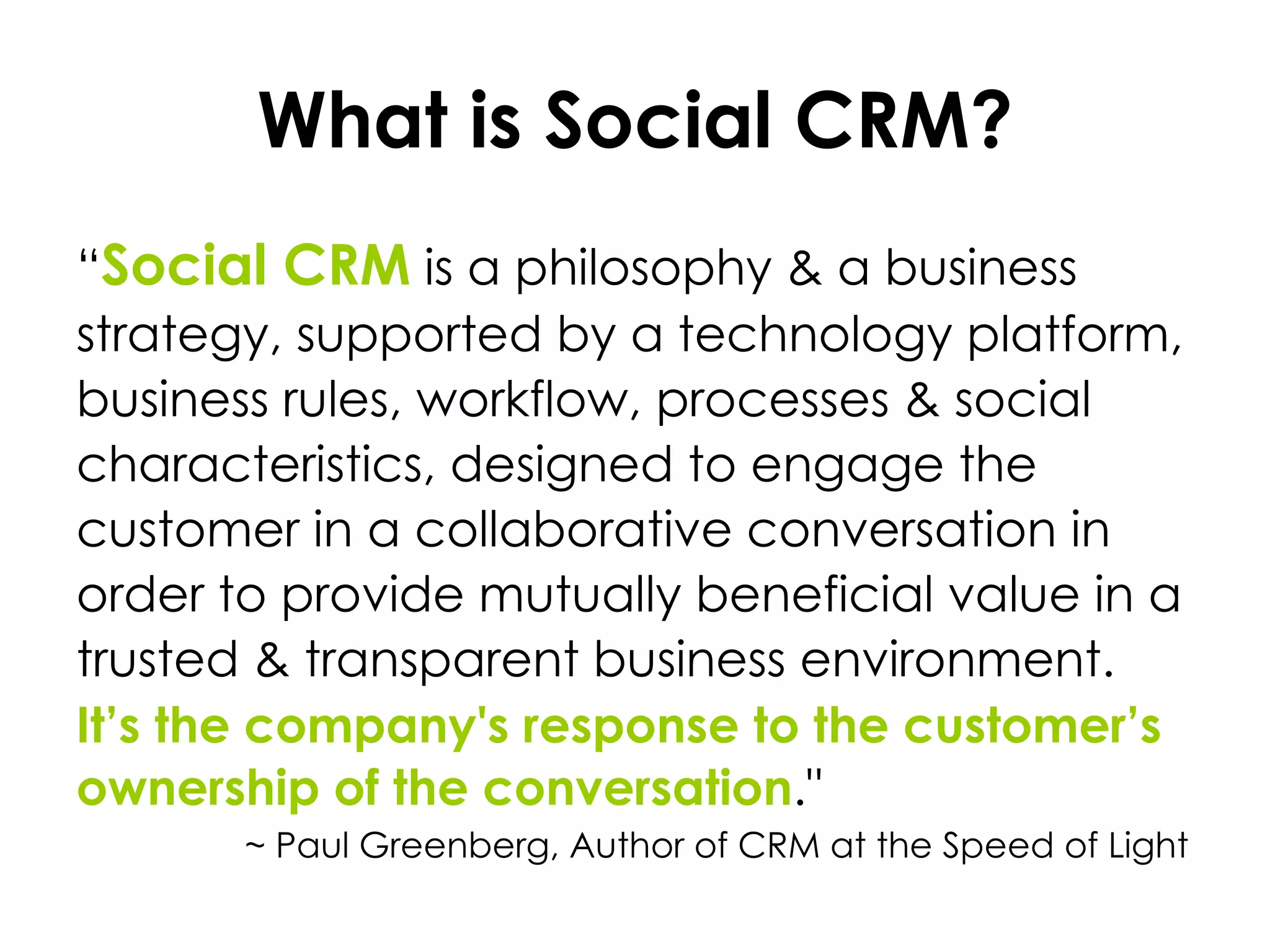 What is Social CRM? “ Social CRM   is a philosophy & a business strategy, supported by a technology platform, business rules, workflow, processes & social characteristics, designed to engage the customer in a collaborative conversation in order to provide mutually beneficial value in a trusted & transparent business environment. It’s the company's response to the customer’s ownership of the conversation ."    ~ Paul Greenberg, Author of CRM at the Speed of Light 