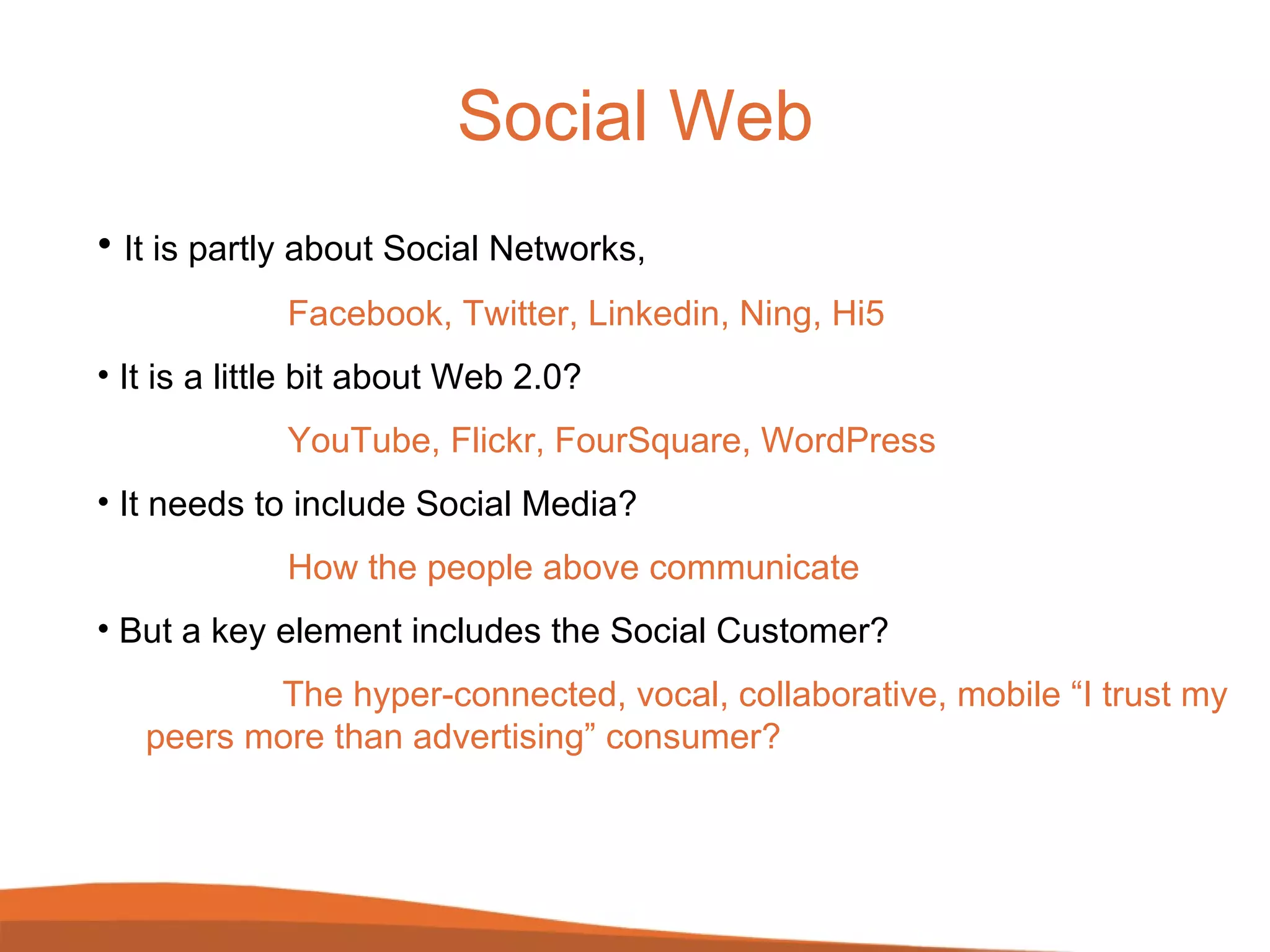 Social Web It is partly about Social Networks, Facebook, Twitter, Linkedin, Ning, Hi5 It is a little bit about Web 2.0?  YouTube, Flickr, FourSquare, WordPress It needs to include Social Media? How the people above communicate But a key element includes the Social Customer?   The hyper-connected, vocal, collaborative, mobile “I trust my    peers more than advertising” consumer? 