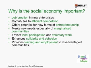 Why is the social economy important?Job creation in new enterprisesContributes to efficient competition Offers potential for new forms of entrepreneurshipMeets new needs especially of marginalised communitiesFavors local participation and voluntary work Enhances solidarity and cohesion Provides training and employment to disadvantaged communities