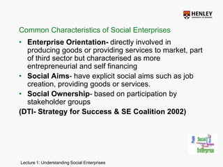 Common Characteristics of Social EnterprisesEnterprise Orientation- directly involved in producing goods or providing services to market, part of third sector but characterised as more entrepreneurial and self financingSocial Aims- have explicit social aims such as job creation, providing goods or services.Social Ownership- based on participation by stakeholder groups (DTI- Strategy for Success & SE Coalition 2002)