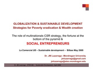 GLOBALIZATION & SUSTAINABLE DEVELOPMENT
Strategies for Poverty eradication & Wealth creation

The role of multinationals CSR strategy, the fortune at the
                 bottom of the pyramid &
                  SOCIAL ENTREPRENEURS
       La Comercial UD – Sustainable development – Bilbao May 2009

                                           Dr. JM Luzarraga –Mondragon University
                                                           jmluzarraga@gmail.com
                                                 jmluzarraga@eteo.mondragon.edu
 Dr. JM Luzarraga – ETEO-MU – Sustainable Development - April 2009
 