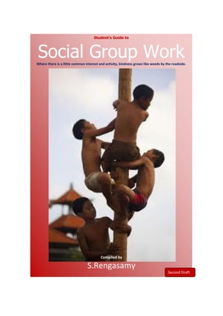 Student’s Guide to



Social Group Work
Where there is a little common interest and activity, kindness grows like weeds by the roadside.




                                         Compiled by

                                S.Rengasamy
                                                                                    Draft I Copy
 