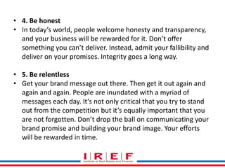 Trainings by Vidya Bhagwat
• 4. Be honest
• In today’s world, people welcome honesty and transparency,
and your business will be rewarded for it. Don’t offer
something you can’t deliver. Instead, admit your fallibility and
deliver on your promises. Integrity goes a long way.
• 5. Be relentless
• Get your brand message out there. Then get it out again and
again and again. People are inundated with a myriad of
messages each day. It’s not only critical that you try to stand
out from the competition but it’s equally important that you
are not forgotten. Don’t drop the ball on communicating your
brand promise and building your brand image. Your efforts
will be rewarded in time.
 