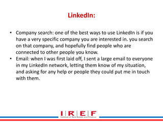 Trainings by Vidya Bhagwat
LinkedIn:
• Company search: one of the best ways to use LinkedIn is if you
have a very specific company you are interested in. you search
on that company, and hopefully find people who are
connected to other people you know.
• Email: when I was first laid off, I sent a large email to everyone
in my LinkedIn network, letting them know of my situation,
and asking for any help or people they could put me in touch
with them.
 