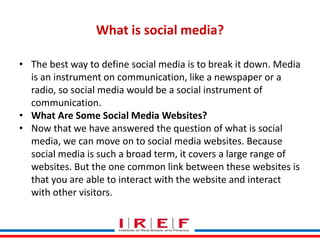Trainings by Vidya Bhagwat
What is social media?
• The best way to define social media is to break it down. Media
is an instrument on communication, like a newspaper or a
radio, so social media would be a social instrument of
communication.
• What Are Some Social Media Websites?
• Now that we have answered the question of what is social
media, we can move on to social media websites. Because
social media is such a broad term, it covers a large range of
websites. But the one common link between these websites is
that you are able to interact with the website and interact
with other visitors.
 