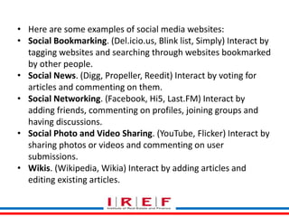Trainings by Vidya Bhagwat
• Here are some examples of social media websites:
• Social Bookmarking. (Del.icio.us, Blink list, Simply) Interact by
tagging websites and searching through websites bookmarked
by other people.
• Social News. (Digg, Propeller, Reedit) Interact by voting for
articles and commenting on them.
• Social Networking. (Facebook, Hi5, Last.FM) Interact by
adding friends, commenting on profiles, joining groups and
having discussions.
• Social Photo and Video Sharing. (YouTube, Flicker) Interact by
sharing photos or videos and commenting on user
submissions.
• Wikis. (Wikipedia, Wikia) Interact by adding articles and
editing existing articles.
 