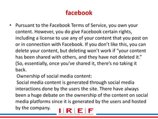 Trainings by Vidya Bhagwat
facebook
• Pursuant to the Facebook Terms of Service, you own your
content. However, you do give Facebook certain rights,
including a license to use any of your content that you post on
or in connection with Facebook. If you don’t like this, you can
delete your content, but deleting won’t work if “your content
has been shared with others, and they have not deleted it.”
(So, essentially, once you’ve shared it, there’s no taking it
back.
Ownership of social media content:
Social media content is generated through social media
interactions done by the users the site. There have always
been a huge debate on the ownership of the content on social
media platforms since it is generated by the users and hosted
by the company.
 