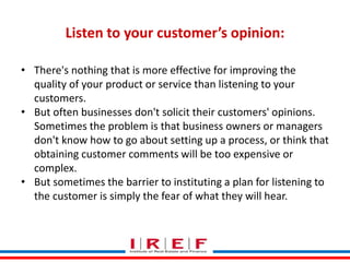 Trainings by Vidya Bhagwat
Listen to your customer’s opinion:
• There's nothing that is more effective for improving the
quality of your product or service than listening to your
customers.
• But often businesses don't solicit their customers' opinions.
Sometimes the problem is that business owners or managers
don't know how to go about setting up a process, or think that
obtaining customer comments will be too expensive or
complex.
• But sometimes the barrier to instituting a plan for listening to
the customer is simply the fear of what they will hear.
 