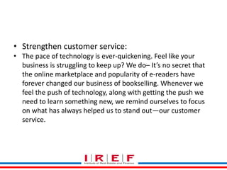 Trainings by Vidya Bhagwat
• Strengthen customer service:
• The pace of technology is ever-quickening. Feel like your
business is struggling to keep up? We do– It’s no secret that
the online marketplace and popularity of e-readers have
forever changed our business of bookselling. Whenever we
feel the push of technology, along with getting the push we
need to learn something new, we remind ourselves to focus
on what has always helped us to stand out—our customer
service.
 