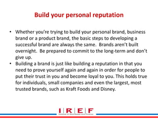 Trainings by Vidya Bhagwat
Build your personal reputation
• Whether you’re trying to build your personal brand, business
brand or a product brand, the basic steps to developing a
successful brand are always the same. Brands aren’t built
overnight. Be prepared to commit to the long-term and don’t
give up.
• Building a brand is just like building a reputation in that you
need to prove yourself again and again in order for people to
put their trust in you and become loyal to you. This holds true
for individuals, small companies and even the largest, most
trusted brands, such as Kraft Foods and Disney.
 
