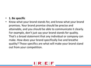 Trainings by Vidya Bhagwat
• 1. Be specific
• Know what your brand stands for, and know what your brand
promises. Your brand promise should be precise and
attainable, and you should be able to communicate it clearly.
For example, don’t just say your brand stands for quality.
That’s a broad statement that any individual or company can
make. How does your brand specifically live and breathe
quality? Those specifics are what will make your brand stand
out from your competition.
 