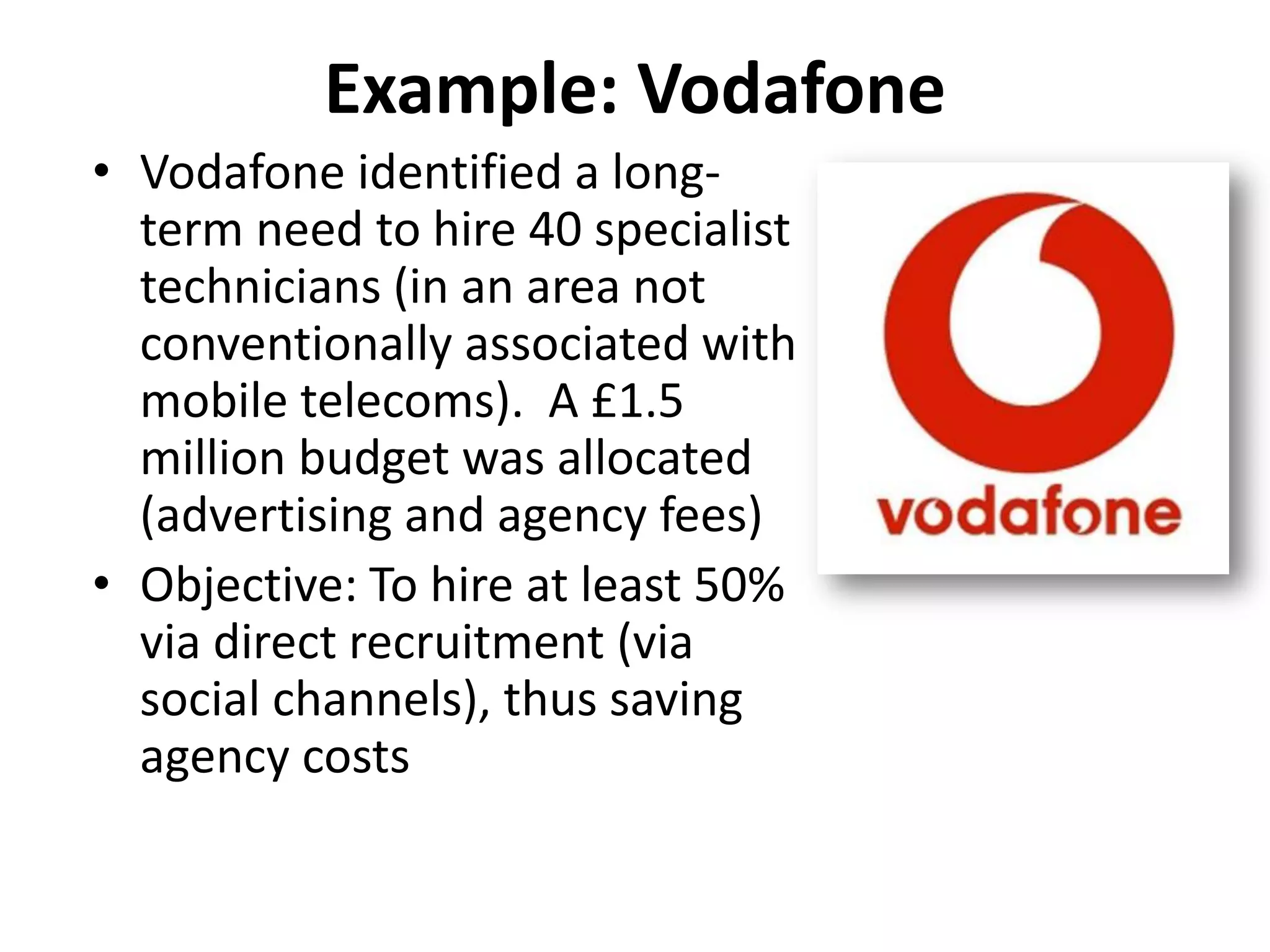 Example: Vodafone
• Vodafone identified a long-
  term need to hire 40 specialist
  technicians (in an area not
  conventionally associated with
  mobile telecoms). A £1.5
  million budget was allocated
  (advertising and agency fees)
• Objective: To hire at least 50%
  via direct recruitment (via
  social channels), thus saving
  agency costs
 
