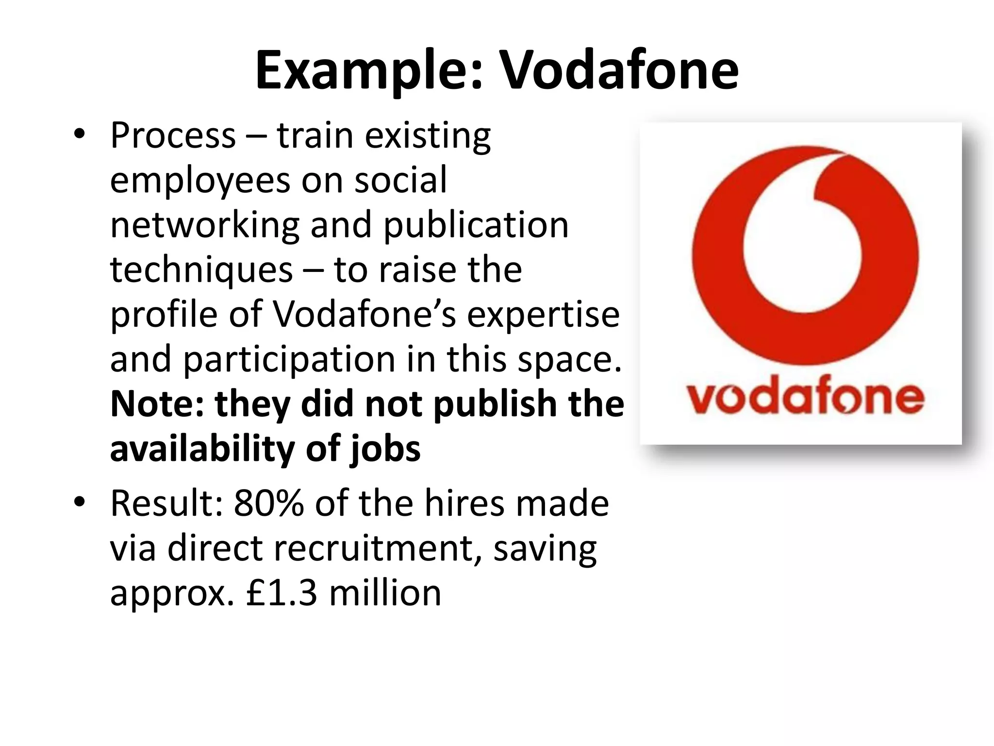 Example: Vodafone
• Process – train existing
  employees on social
  networking and publication
  techniques – to raise the
  profile of Vodafone’s expertise
  and participation in this space.
  Note: they did not publish the
  availability of jobs
• Result: 80% of the hires made
  via direct recruitment, saving
  approx. £1.3 million
 