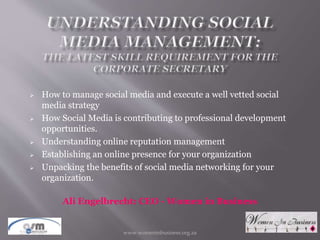  How to manage social media and execute a well vetted social
media strategy
 How Social Media is contributing to professional development
opportunities.
 Understanding online reputation management
 Establishing an online presence for your organization
 Unpacking the benefits of social media networking for your
organization.
Ali Engelbrecht: CEO - Women in Business
www.womeninbusiness.org.za2015-07-30
 