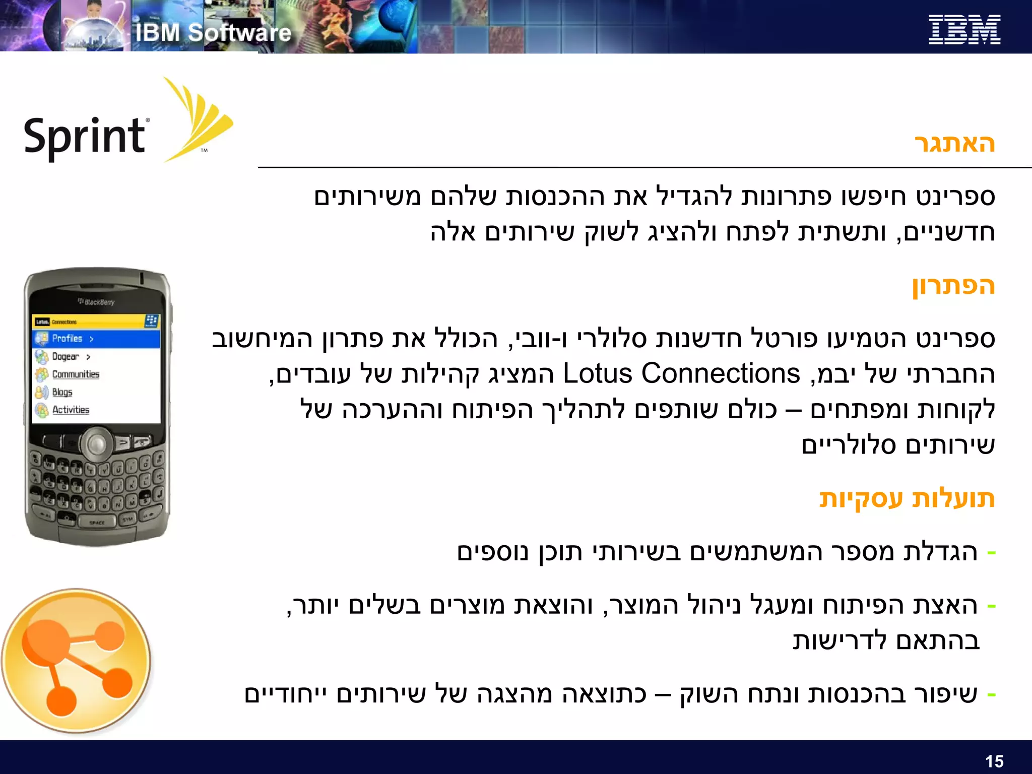 האתגר ספרינט חיפשו פתרונות להגדיל את ההכנסות שלהם משירותים חדשניים ,  ותשתית לפתח ולהציג לשוק שירותים אלה הפתרון ספרינט הטמיעו פורטל חדשנות סלולרי ו - וובי ,  הכולל את פתרון המיחשוב החברתי של יבמ , Lotus Connections  המציג קהילות של עובדים ,  לקוחות ומפתחים – כולם שותפים לתהליך הפיתוח וההערכה של שירותים סלולריים תועלות עסקיות הגדלת מספר המשתמשים בשירותי תוכן נוספים האצת הפיתוח ומעגל ניהול המוצר ,  והוצאת מוצרים בשלים יותר ,    בהתאם לדרישות שיפור בהכנסות ונתח השוק – כתוצאה מהצגה של שירותים ייחודיים 