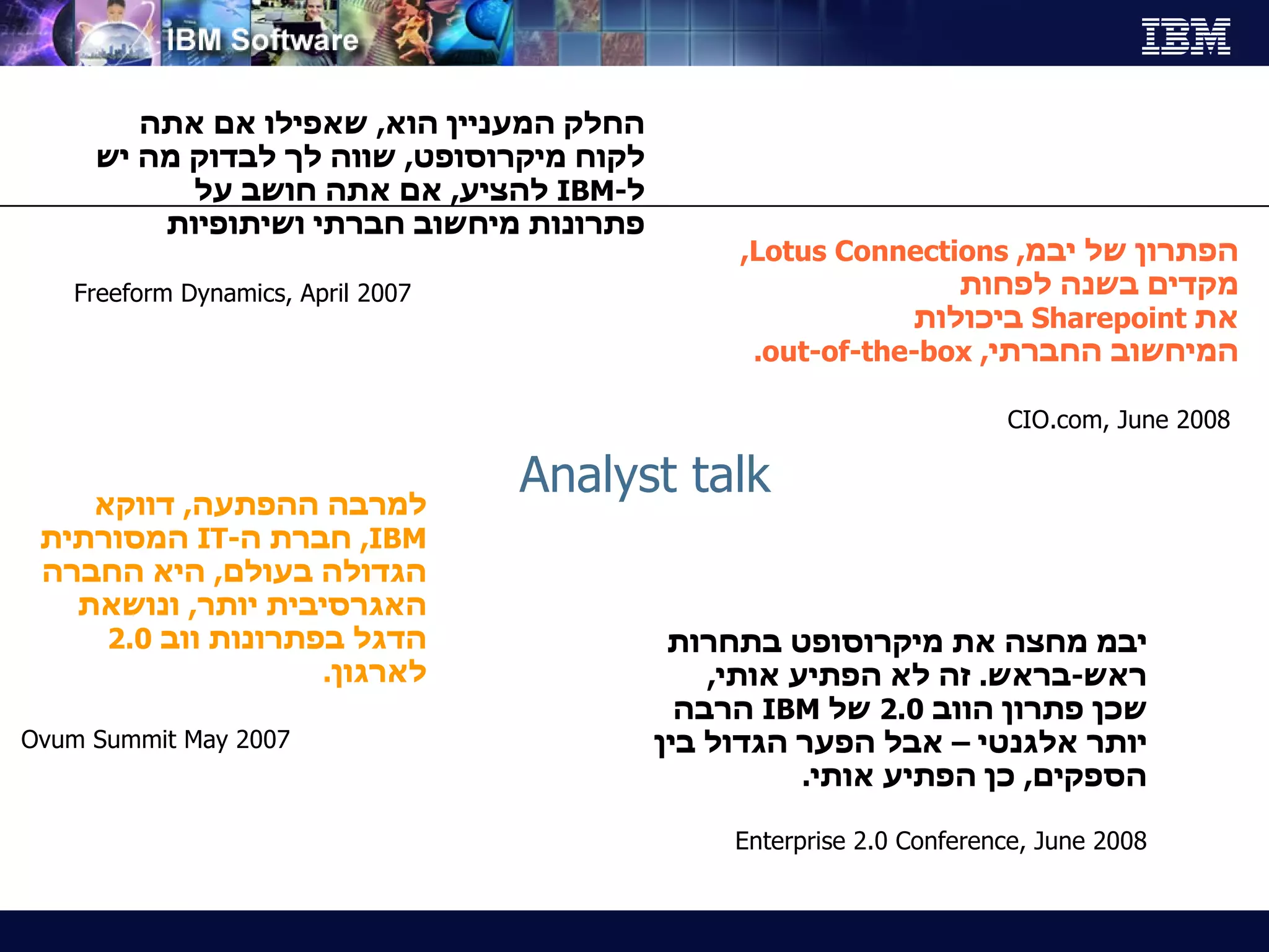 Analyst talk החלק המעניין הוא ,  שאפילו אם אתה לקוח מיקרוסופט ,  שווה לך לבדוק מה יש ל - IBM   להציע ,  אם אתה חושב על פתרונות מיחשוב חברתי ושיתופיות Freeform Dynamics, April 2007 למרבה ההפתעה ,  דווקא  IBM ,  חברת ה - IT   המסורתית הגדולה בעולם ,  היא החברה האגרסיבית יותר ,  ונושאת הדגל בפתרונות ווב  2.0  לארגון . Ovum Summit May 2007 הפתרון של יבמ ,  Lotus Connections ,  מקדים בשנה לפחות  את  Sharepoint   ביכולות  המיחשוב החברתי ,  out-of-the-box . CIO.com, June 2008 יבמ מחצה את מיקרוסופט בתחרות ראש - בראש .  זה לא הפתיע אותי ,  שכן פתרון הווב  2.0  של   IBM  הרבה יותר אלגנטי – אבל הפער הגדול בין הספקים ,  כן הפתיע אותי .  Enterprise 2.0 Conference, June 2008 